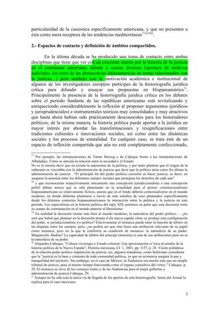 particularidad de la casuistica específicamente americana, y que no presenten a
ésta como mera receptora de las tendencias mediterráneas17181920
.
2.- Espacios de contacto y definición de ámbitos compartidos.
En la última década se ha producido una toma de contacto entre ambas
disciplinas que tiene que ver con un creciente interés por la historia de la justicia
en el continente americano debido a causas diversas (apertura de archivos
judiciales, los retos de las democracias latinoamericas en temas relacionados con
la justicia…) pero también con la motivación académica e institucional de
algunos de los investigadores europeos partícipes de la historiografía jurídica
crítica para difundir y ensayar sus propuestas en Hispanoamérica21
.
Principalmente la presencia de la historiografía jurídica crítica en los debates
sobre el período fundante de las repúblicas americanas está revitalizando y
enriqueciendo considerablemente la reflexión al proponer argumentos (jurídicos
y jurisprudenciales) e instrumentales teóricos muy consolidados y muy atractivos
que hasta ahora habían sido prácticamente desconocidos para los historiadores
políticos; de la misma manera, la historia política puede aportar a la jurídica un
mayor interés por abordar las transformaciones y resignificaciones entre
tradiciones culturales e innovaciones sociales, así como entre las dinámicas
sociales y los procesos de estatalidad. En cualquier caso, se trata éste de un
espacio de reflexión compartida que aún no está completamente confeccionado,
17
Por ejemplo, las interpretaciones de Tamar Herzog o de Cañeque frente a las interpretaciones de
Albaladejo. Cómo se articula la relación entre la sociedad y el Estado.
No es lo mismo decir que no existía la autonomía de la política, y por tanto plantear que el origen de la
soberanía se vinculaba con la administración de justicia que decir que la política tenía como fin último la
administración de justicia: “El principal fin del poder político consistía en hacer justicia, es decir, en
asegurar la armonía entre los diferentes cuerpos sociales que protegían los derechos de cada uno”
18
y que reconocerían respectivamente únicamente una concepción jurisdiccionalista o una concepción
polítil debate acerca que se está planetando en la actualidad para el primer constitucionalismo
hispanoamericano es relativamente ficticio, puesto que en el fondo debería contextualizarse en el mundo
moderno, en donde deberían plantearse a través de más estudios de caso planteados específicamente
desde los distintos contextos hispanoamericanos la interacción entre la política y la justicia en este
período. Los especialistas en la historia política del siglo XIX sentimos en parte que esta discusión tiene
su campo de contrastación en el mundo anterior al liberalismo
19
En realidad la discusión remite más bien al mundo moderno, la naturaleza del poder político…. ¿no
será que habrá que plantear en la discusión propia d ela nueva españa cómo se produjo esta configuración
del poder, si jurisdiccionalista y/o político? Efectivamente el monarca puede tener la función de árbitro en
las disputas entre los cuerpos, pero, ¿no podría ser que ésta fuera una atribución relevante de su papel
como monarca, pero no la que le confiriera su condición de monarca- la naturaleza de su poder:
Maquiavelo, Bodino? La capacidad de árbitro del principe (armonía) es una de sus atribuciones pero no es
la naturaleza de su poder.
20
Alejandro Cañeque, “Cultura vicerregia y Estado colonial. Una aproximación cr´tiica al estudio de la
historai política de la Nueva España”, Historia mexicana, LI: 1, 2001, pp. 5-57, p. 28. Visión poliédrica
de la relación poder político impartición de justicia: así, algunos tratadistas, como Solórzano consideran
que la “justicia es la base y cimiento de toda comunidad política, ya que su existencia asegura la paz y
tranquilidad del territorio. Sin embargo, en el caso de México, la Audiencia era mucho más que un simple
tribunal de justicia, pues al mismo tiempo funcionaba como el órgano consultivo del virrey.” Cañeque, p.
28. El monarca se sirve de los consejos reales y de las Audiencias para el mejor gobierno y
administración de justicia Cañeque, 29.
21
Aunque no ha sido esta la única via de llegada de los aportes de esta historiografiá. Jaime del Arenal lo
explica para el caso mexicano.
7
 