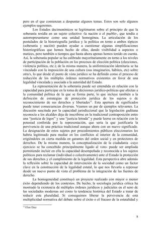 pero en el que comienzan a despuntar algunos temas. Estos son solo algunos
ejemplos sugerentes.
Los Estados decimonónicos se legitimaron sobre el principio de que la
soberanía residía en un sujeto colectivo -la nación o el pueblo-, que tendía a
autorrepresentarse como una unidad homogénea. La articulación de los
postulados de la historiografía jurídica y la política en torno a ambos tópicos
(soberanía y nación) pueden ayudar a cuestionar algunas simplificaciones
historiográficas que hemos hecho de ellas, dando visibilidad a aspectos o
matices, pero también a tiempos que hasta ahora apenas hemos tenido en cuenta.
Así, la soberanía popular se ha calibrado mayoritariamente en torno a los niveles
de participación de la población en los procesos de elección política (elecciones,
violencia política, etc.); de la misma manera, la uniformización identitaria se ha
vinculado con la imposición de una cultura (sus imaginarios, hábitos, etc) sobre
otra/s, lo que desde el punto de vista jurídico se ha definido como el proceso de
reducción de los múltiples órdenes normativos existentes en favor de una
legalidad vinculada y asociada a la autoridad del Estado.
La representación de la soberanía puede ser entendida en relación con la
capacidad para participar en la toma de decisiones jurídico-políticas que afectan a
la comunidad política de la que se forma parte, lo que incluye también a la
definición de estrategias de protección jurídica de los sujetos o de
reconocimiento de sus derechos y libertades22
. Esta apertura de significados
puede tener consecuencias diversas. Veamos un par de ejemplos relevantes. La
discusión suscitada por la capacidad jurisdiccional que la legislación gaditana
reconocía a los alcaldes deja de inscribirse en la tradicional contraposición entre
una “justicia de legos” y una “justicia letrada” y puede leerse en relación con la
potestad conferida por la representación, que sería la que justificaría la
pervivencia de una práctica tradicional aunque ahora con un nuevo significado.
La designación de estos sujetos por procedimientos públicos eleccionarios les
habría legitimado para mediar en los conflictos al interior de la comunidad,
erigiéndoles en cierta medida en garantes del orden social y en protectores de
derechos. De la misma manera, la conceptualización de la ciudadanía -cuyo
ejercicio se ha concebido principalmente ligado al voto- puede ser ampliada
permitiendo incluir en ella la capacidad desempeñada y reconocida a los sujetos
políticos para reclamar (individual o colectivamente) ante el Estado la protección
de sus derechos y el cumplimiento de la legalidad. Esta perspectiva abre además
la reflexión sobre la capacidad de intervención de la sociedad como un factor
clave en la construcción de la legalidad estatal, lo que nos llevaría a repensar
desde un nuevo punto de vista el problema de la integración de las fuentes de
derecho.
La homogeneidad constituyó un proyecto realizado con mayor o menor
éxito dependiendo de los contextos. De hecho, la sociología jurídica crítica ha
mostrado la existencia de múltiples órdenes jurídicos y judiciales en el seno de
las sociedades modernas así como la tendencia histórica del Estado a tratar de
reducir esta pluralidad. Si conseguimos liberar la pervivencia de esta
multiplicidad normativa del debate sobre el éxito o el fracaso de la estatalidad y
22
Elias Diaz
8
 