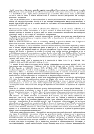 i
Annick Lemperiere, ….Caracteres generales, aspectos compartidos. Algunos autores han incidido en que el estudio
del Estado no ha venido acompañado de una reflexión teórica elaborada por los propios historiadores, sino que más bien
se ha desarrollado en torno a objetos, temas o problemáticas que se consideran definidoras del mismo. En este sentido,
las nuevas lineas de trabajo se habrían perfilado sobre las directrices marcadas principalmente por sociólogos,
politólogos y antropólogos
ii
En el caso de la historia política, la exploración reciente ha atendido prioritariamente a la primera mitad del siglo XIX,
mientras que los estudios de historia del derecho se han interesado mayoritariamente por el Antiguo Régimen y la
segunda mitad del XIX, cada uno de los períodos además con implicaciones teóricas y metodológicas diversas (historia
institucional- historia social)..
iii
Es importante destacar que aquí se hablará de la historia crítica del derecho y no de toda la historia del derecho, en la
medida en que esta corriente historiográfica es la que ha articulado de manera más completa la crítica al Estado.
Tampoco se hablará de la historia de la justicia: sobre eso, para el caso mexicano, Mirian Galante, La historiografía
reciente de la justicia en México, siglo XIX: perspectivas, temas y aportes.
iv
Se emplea este término con carácter puramente instrumental para identificar las corrientes que tratan de poner de
manifiesto la implicación política de los agentes sociales. Sobre la discusión acerca de su carácter novedoso o no:
Guillermo Palacio, La nueva…..
v
Desde una fuerte desconfianza del Estado de los setenta y ochenta y la apelación al derecho como un espacio de
protección de la sociedad. Estado represor, coercitivo…. Grossi, la primera lección del derecho.
vi
Grossi, 13. “El derecho no está necesariamente vinculado a una entidad social y políticamente organizada, y tampoco
tiene su referente obligado en aquel formidable aparato de poder que es el Estado moderno, aun cuando la realidad
histórica que hasta hoy nos ha circundado nos muestre el monopolio del Derecho creado por el Estado. El referente
necesario del Derecho es únicament la sociedad, la sociedad como realidad compleja, articuladísima y con la
posibilidad de que cada una de sus articulaciones produzca derecho, incluso la fila frente al edificio público. No se trata
de una precisión banal: muy al contrario, rescata el Derecho de la sombra condicionante y mortificadora del poder y lo
devuelve al regazo materno de la sociedad, convirtiéndose de esta manera en expresión de la misma”, p. 25.
vii
Garriga, 2010, 35-125, 2007, 72.
viii
Con carácter general, sobre la interpretación de la constitución de Cádiz, GARRIGA y LORENTE, 2007;
GARRIGA, 2010, pp. 35-125; LORENTE, 2010, pp. 293-384.
ix
La mayoría de estos aspectos se recogen en las distintas colaboraciones que componen ANNINO (ed), 2010.
Especialmente, para el autonomismo, PORTILLO, 2010, pp. 125-190; ROJAS, 2010, pp. 191-220; LORENTE, pp.
293-383. También en LORENTE (coord.), 2007; ANNINO, 2008; PORTILLO, 2006. Constitucionalismo
jurisdiccionalista español. “cuando la función de juzgar se incardinaba en coordenadas culturales donde la actividad
política aún se definía y se desarrollaba como interrelación de sujetos dotados de autonomía jurisdiccional, la relación
entre juzgar y ser juzgado expresaba una relación de dominación-sumisión política”. Martines Perez, De la potestad
jurisdiccional a la administración de justicia. Persistemcia de un determinado modelo de justicia,
“para el constituyente el modelo letrado de justicia no se presentaba como el ideal al que aspiraron los hombres de
1810. Antes al contrario, el condicionamiento cultural que obligaba a los jueces a granjearse la confianza de los
justiciables llevó a los hombres de Cádiz a imaginar como ideal de justicia, al menos en la primera instancia, una
justicia de iguales o, al menos, una justicia electa: la representada por jurados, alcaldes y árbitros”. Pérez Martínez.
Desde mi punto de vista tiene que ver con el principio de representación como elemento de legitimación de los poderes
públicos.
Ahora bien la ciudadana justicia de alcaldes no era solo utopía constitucional ni efectiva inercia histórica. EN el
momento constituyente la jurisdiccion en manos de alcales y cabildos devino en la península instrumento para el
desalojo de jurisdicción señorial y en América el depósito necesario de una soberanía que inminentemente dejaría de ser
españoa […]. En lo segundo, ya ha dejado señalado Portillo en capítulo precedente cómo la crisis constitucional de
1808 convirtió a los cabildos americanos en depositarios de la soberanía, que ahora sabemos identificada con
jurisdicción. Pues si hay, como muy acertadamente se está viendo hoy, asunción y extensión de competencia
jurisdiccional por parte de las instituciones locales en aquella España ultramarina, ello no era instrumento para la
proyección y ensanchamiento de una identidad nacional a partir de un espacio político disgregado por la crisis de
independencia, sino la marca de esa misma soberanía. Esa es al menos la lectura que, del art. 275 de la constitución y
del tercer capítulo del Reglamento de 9 de octubre de 1912, se pudo hacer de los cabildos americanos”. “La experiencia
constitucional se desarrolló inmersa en una cultura donde la justicia dependía de las calidades, no de los aparatos, de las
personas, no de los sistemas”Da cuenta de una lógica jurisdiccional y consultiva en la gestión del poder que puede
informar todavía la cultura jurídico-constitucional.
x
De la misma manera, las corporaciones y los municipios aparecen como ejes vertebradores en la implementación de
estas lógicas de sociabilidad y de prácticas políticas que generalmente tienden a vincularse con los procesos de
modernización (extensión del sufragio, creación de una opinión pública, desarrollo de sociabilidades políticas, etc.),
mostrando cómo estos solo pudieron llevarse a cabo gracias a referentes conceptuales y de prácticas de representación
insertas en el marco de esta cultura municipal corporativa: tal es el caso, por ejemplo, de la relevancia que tuvo la idea
de vecino (con arraigo socio-territorial) para la aceptación y asimilación de contenidos específicos vinculados a la
categoría de ciudadano, o para la realización de los procesos electorales sensu stricto-. Asimismo, la capacidad de las
 