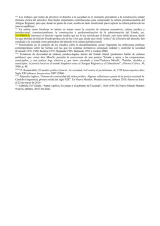 xxix
Los trabajos que tratan de devolver el derecho a la sociedad en el momento precedente a la construcción estatal
(historia crítica del derecho). Han hecho importantes contribuciones para comprender la cultura jurisdiccionalista del
Antiguo Régimen, pero que, desde mi punto de vista, resulta un tanto insuficiente para explicar la cultura política de las
nuevas repúblicas
xxx
En ambos casos focalizan su interés en temas como la creación de sistemas normativos, cultura jurídica y
jurisdiccional, constitucionalismo, la construcción y profesionalización de la administración del Estado, etc.
(NOMBRES) (entonces el derecho vigente tendría que ser la ley emitida por el Estado: esto tiene doble lectura, desde
los que abordan la relación Estado-producción de ley o los que, desde una visión “crítica” de la historia del derecho, han
estudiado a la sociedad como generadora del derecho (vía cultura jurisdiccional)
xxxi
historiadores en el contexto de los estudios sobre el disciplinamiento social. Siguiendo las reflexiones políticas
contemporáneas sobre las formas con las que los sistemas normativos consiguen ordenar y controlar la sociedad
(Foucault 1978, 1980, Bordieu 1979, Hespanha 1983, Boltanski 1991 o Cardim 2000)
xxxii
Existencia de diversidad de órdenes jurídico-legales dentro del Estado liberal (podríamos hablar de culturas
jurídicas), que, como dice Morelli, permitía la convivencia de una justicia “letrada y ajena a las corporaciones
municipales, y una justicia lega, electiva y, por tanto vinculada a éstas”Federica Morelli, “Pueblos, alcaldes y
municipios: la justicia local en el mundo hispánico entre el Antiguo Régimen y el Liberalismo”, Historia Crítica, 36,
2008, p. 48.
xxxiii
P. Rosanvallón, El modelo político francés. La sociedad civil contra el jacobinismo, de 1789 hasta nuestros días,
Siglo XXI editores, buenos aires 2007 (2004)
xxxiv
Alejandro Agüero, “Formas de continuidad del orden jurídico. Algunas reflexiones a partir de la justicia criminal de
Córdoba (Argentina), primera mitad del siglo XIX”. En Nuevo Mundos, Mundos nuevos, debates 2010. Puesto en linea
el 23 de marzo de 2010
xxxv
Gabriela Tío Vallejo, “Papel y grillos, los jueces y el gobierno en Tucumán”, 1820-1840. En Nuevo Mundo Mundos
Nuevos, debates, 2010. En línea.
 