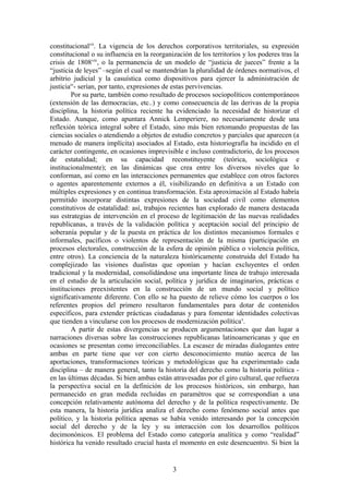 constitucionalvii
. La vigencia de los derechos corporativos territoriales, su expresión
constitucional o su influencia en la reorganización de los territorios y los poderes tras la
crisis de 1808viii
, o la permanencia de un modelo de “justicia de jueces” frente a la
“justicia de leyes” –según el cual se mantendrían la pluralidad de órdenes normativos, el
arbitrio judicial y la casuística como dispositivos para ejercer la administración de
justiciaix
- serían, por tanto, expresiones de estas pervivencias.
Por su parte, también como resultado de procesos sociopolíticos contemporáneos
(extensión de las democracias, etc..) y como consecuencia de las derivas de la propia
disciplina, la historia política reciente ha evidenciado la necesidad de historizar el
Estado. Aunque, como apuntara Annick Lemperiere, no necesariamente desde una
reflexión teórica integral sobre el Estado, sino más bien retomando propuestas de las
ciencias sociales o atendiendo a objetos de estudio concretos y parciales que aparecen (a
menudo de manera implícita) asociados al Estado, esta historiografía ha incidido en el
carácter contingente, en ocasiones imprevisible e incluso contradictorio, de los procesos
de estatalidad; en su capacidad reconstituyente (teórica, sociológica e
institucionalmente); en las dinámicas que crea entre los diversos niveles que lo
conforman, así como en las interacciones permanentes que establece con otros factores
o agentes aparentemente externos a él, visibilizando en definitiva a un Estado con
múltiples expresiones y en continua transformación. Esta aproximación al Estado habría
permitido incorporar distintas expresiones de la sociedad civil como elementos
constitutivos de estatalidad: así, trabajos recientes han explorado de manera destacada
sus estrategias de intervención en el proceso de legitimación de las nuevas realidades
republicanas, a través de la validación política y aceptación social del principio de
soberanía popular y de la puesta en práctica de los distintos mecanismos formales e
informales, pacíficos o violentos de representación de la misma (participación en
procesos electorales, construcción de la esfera de opinión pública o violencia política,
entre otros). La conciencia de la naturaleza históricamente construida del Estado ha
complejizado las visiones dualistas que oponían y hacían excluyentes el orden
tradicional y la modernidad, consolidándose una importante línea de trabajo interesada
en el estudio de la articulación social, política y jurídica de imaginarios, prácticas e
instituciones preexistentes en la construcción de un mundo social y político
significativamente diferente. Con ello se ha puesto de relieve cómo los cuerpos o los
referentes propios del primero resultaron fundamentales para dotar de contenidos
específicos, para extender prácticas ciudadanas y para fomentar identidades colectivas
que tienden a vincularse con los procesos de modernización políticax
.
A partir de estas divergencias se producen argumentaciones que dan lugar a
narraciones diversas sobre las construcciones republicanas latinoamericanas y que en
ocasiones se presentan como irreconciliables. La escasez de miradas dialogantes entre
ambas en parte tiene que ver con cierto desconocimiento mutúo acerca de las
aportaciones, transformaciones teóricas y metodológicas que ha experimentado cada
disciplina – de manera general, tanto la historia del derecho como la historia política -
en las últimas décadas. Si bien ambas están atravesadas por el giro cultural, que refuerza
la perspectiva social en la definición de los procesos históricos, sin embargo, han
permanecido en gran medida recluidas en paramétros que se correspondían a una
concepción relativamente autónoma del derecho y de la política respectivamente. De
esta manera, la historia jurídica analiza el derecho como fenómeno social antes que
político, y la historia política apenas se había venido interesando por la concepción
social del derecho y de la ley y su interacción con los desarrollos políticos
decimonónicos. El problema del Estado como categoría analítica y como “realidad”
histórica ha venido resultado crucial hasta el momento en este desencuentro. Si bien la
3
 