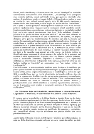 historia jurídica ha sido muy crítica con esta noción y su uso historiográfico, su elusión
como referente en la dinámica social remite/alude… , sin embargo, a una concepción
muy completa, definida, armada del Estado liberal, que aparecería vinculado a las
nociones de absolutismo jurídico o imperio de la ley. Ello explicaría por qué no lo toma
en considación como realidad hasta el segundo tercio del XIX, cuando comienzan a
completarse las transformaciones jurídicas propias del modelo ideal de Estado liberalxi
.
Por su parte, la historia política no ha incorporado la dimensión social de los procesos
jurídicos y judiciales ni su vinculación con la construcción estatal. Cuando ha tomado
los elementos jurídicos como referentes, básicamente, ha tenido en cuenta la formalidad
legal y no ha sido capaz de incorporar una visión densaxii
de las tradiciones culturales y
jurídicas en las que se inscribían los procesos políticosxiii
. De esta forma, cada una ha
construido discursos autónomos Cada una ha identificado, por ejemplo, sus propios
elementos clave para las transformaciones de principios del XIX. La historia del
derecho fija su atención en los elementos de continuidad entre el Antiguo Régimen y el
mundo liberal y considera que la transición de uno a otro se produce vinculada a la
transformación en la propia conceptualización de la naturaleza del poder político, que
pasaría de identificarse con la jurisdicción, esto es, la impartición de justiciaxiv
como
garantía del mantenimiento del orden existente, a la creación y ejecución de la norma y
por tanto a la capacidad para generar un orden nuevo. La historia política ha
identificado como parteaguas de dicho proceso a la traslación de la soberanía del
monarca al nuevo sujeto soberano, el pueblo, fuera cual fuera su expresión simbólica,
social o institucional (individual, corporativa o colectiva)xvxvi
. Las expresiones
simbólicas de estos tránsitos en la primera mitad del XIX permitirían hablar de una
“cultura jurídica en transición” en comparación con “una cultura política en
transformación”.
Estas dificultades , se ven acrecentadas, desde mi punto de vista en la medida en que
parece que los contextos de investigación son cronológica y geográficamente diversos.
En este sentido, uno de los principales debates que es heredado para la historia del siglo
XIX en realidad tiene que ver con la interpretación del mundo moderno. Así, esta
tensión se produce entre dos historiografías que presentan dos concepciones del poder
político en el mundo moderno para el contexto peninsular. Faltan estudios concretos del
mundo moderno que traten de contrastar o integrar las visiones políticas y
jurisdiccionalistas y que además atiendan a la casuistica específicamente americana, y
que no la presenten como heredera o meramente receptora de las interpretaciones
mediterráneasxviixviiixixxx
.
2.- La articulación de las particularidades y su relación con la construcción estatal.
La gestión de la diversidad y la conformación de la unidad. Estado de derecho.
El contacto que se ha producido en la última década se ha dado desde los dos lados:
interés de la historia política por lo jurídico, la reapertura y fortalecimiento de la historia
jurídica (dinámicas propias de los estudios americanos pero también por la influencia en
el debate de historiadores del derecho que habían trabajado el contexto español y que
ahroa se mostrarían interesados por la dimensión hispánica). y que aún no han sido
capaces de encontrar espacios teóricos, de significados de preguntas… compartidos.
Asi, ejemplificaré algunos aspectos colindantes que pueden diseñar una nueva
plataforma expositiva.
A partir de las reflexiones teóricas, metodológicas y analíticas que se han producido en
cada una de las disciplinas, se puede configurar un nuevo espacio de análisis que trate
4
 