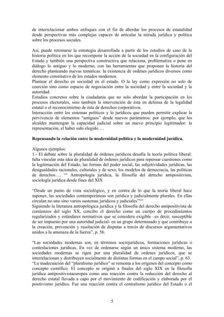 de interrelacionar ambos enfoques con el fin de abordar los procesos de estatalidad
desde perspectivas más complejas capaces de articular la mirada jurídica y política
sobre los procesos sociales.
Así, puede retomarse la estrategia desarrollada a partir de los estudios de caso de la
historia política en los que recompone la acción de la sociedad en la configuración del
Estado y también una perspectiva constructiva que relaciona, problematiza o pone en
diálogo lo antiguo y lo moderno, con las herramientas que proponen la historia del
derecho planteando nuevas temáticas: la existencia de ordenes jurídicos diversos como
elemento constitutivo de los estados modernos.
Plantear el derecho en sociedad en el estado. O la ley como expresión no solo de
coerción sino como espacio de negociación entre la sociedad y entre la sociedad y la
autoridad.
Estudios concretos sobre la ciudadanía que no solo abordan la participación en los
procesos electorales, sino también la intervención de ésta en defensa de la legalidad
estatal o el reconocimietno de ésta de derechos corporativos.
Interacción entre los sistemas políticos y lo jurídicos que pueden permitir explicar la
pervivencia de elementos “antiguos” desde nuevos parámetros: por ejemplo, que los
alcaldes mantengan la capacidad judicial sobre un nuevo principio legitimador: la
representación, el haber sido elegido….
Repensando la relación entre la modernidad política y la modernidad jurídica.
Algunos ejemplos:
1.- El debate sobre la pluralidad de órdenes jurídicos desafía la teoría política liberal:
falta vincular esta idea de pluralidad de órdenes jurídicos para repensar cuestiones como
la legitimación del Estado, las formas del poder social, las subjetividades jurídicas, las
desigualdades racionales, culturales y de sexo, los modelos de democracia, las políticas
de derechos…. xxi
Antropología jurídica, la filosofía del derecho antipositivista,
sociología jurídica desde fines del XIX
“Desde un punto de vista sociológico, y en contra de lo que la teoría liberal hace
suponer, las sociedades contemporáneas son jurídica y judicialmente plurales. En ellas
circulan no uno sino varios sustemas jurídicos y judiciales”xxii
Siguiendo la literatura antropológica jurídica y la filosofía del derecho antipositivista de
comienzos del siglo XX, concibo el derecho como un cuerpo de procedimientos
regularizados y estándares normativos que se considera exigible –es decir, susceptible
de ser impuesto por una autoridad judicial- en un grupo determinado y que contribuye a
la creación, prevención y resolución de disputas a través de discursos argumentativos
unidos a la amenaza de la fuerza”, p. 56.
“Las sociedades modernas son, en términos sociojurídicos, formaciones jurídicas o
conteslaciones jurídicas. En vez de ordenarse según un único sistema moderno, las
sociedades modernas se rigen por una pluralidad de ordenes jurídicos, que se
interrelacionan y distribuyen socialmente de distintas formas en el campo social”, p. 63.
“La inadecuación del “pluralismo jurídico” se remonta a los orígenes del concepto como
concepto científico. El concepto se originó a finales del siglo XIX en la filosofía
jurídica antipositivistaeuropea como una reacción contra la reducción del derecho al
derecho estatal llevada a capo por el movimiento de codificación y elaborada por el
positivismo jurídico. Fue una reacción contra el centralismo jurídico del Estado o el
5
 
