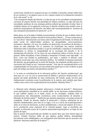 exclusivimo, basada en la exigencia de que, en realidad, el derechyo estatal estaba lejos
de ser exclusivo, y en algunos casos no era i siquera central en la ordenación normativa
de la vida social”, p. 64. .
“Una concepción amplia del derecho y la idea de que en las sociedades contemporáneas
coexisten de manera distinta una pluralidad de órdenes jurídicos, es algo úitl para las
necesidades analíticas de una estrategia político-cultural que pretende revelear tanto el
completo abanico de la regulación scoial que el derecho moderno hace posible como el
potencial emancipatorio del derecho, tras haber sido reconceptualizado en ´terminos de
una concepción posmoderna de oposición”, p. 65.
Hasta ahora, no se ha dado el debido reconocimiento al hecho de que el debate sobre la
pluralidad de órdenes jurídicos desafía la teoria política liberal […] Como consecuencia,
su “casi obvia” interconexión con temas como la legitimación del Estado, las formas del
poder social, las subjetividades jurídicas, las desigualdades socio-económicas,
racionales,c ulturales y de sexo, los modelos de democracia, las políticas de derechos y
demás no seha elaborado. Por el contrario, ha cristalizado una estricta erudición
intelectual sobre el pluralismo jurídico, lo que ha contribuido a reproducir el aislamiento
disciplinario (e incluso la marginalidad) de la sociología del derecho y de la
antropología del derecho. En las raíces de este ailsamiento radica el hecho de que, en
general, ambas disciplinas se han icnlinado a interpretar el Estado como algo dado – es
decir, como una entidad no problemática_ por tanto, a analizar el derecho como
fenómeno social antes que como fenómeno político. En realidad, la supuesta autonomía
del derecho, tan perseguida por la teoría del derecho, fue solamente posible gracias a la
conversión del Estado en una “estructura ausente”. Este tipo de conceptualización se ha
complementado con frecuencia con una actitud anti-estatal que es muy evidente en gran
parte del trabajo aca´demico del pluralismo jurídico”xxiii
.
2.- la toma en consideración de la relevancia política del función jurisdiccional, que
tiene que ver a su vez con la conservación de hábitos y prácticas institucionales en la
gestión del poder predicable de otras institucioens del Estado, puede servinos para
redimensionar cuestiones como la politización de la justicia, pero también para hacer
visibles otros como el de la judicialización de la política. Martinez Pérezxxiv
.
3.- Relación entre soberanía popular, democracia y Estado de derechoxxv
. Democracia
como participación entendida en un sentido doble: en las decisiones jurídico-políticas,
lo que tambien implica en el tejido social; en los resultados, medidos tanto en
consecuencias más directamnete económicas como reconocimeitno de derechos y
libertades de distinta índolexxvi
. Reflexión que afectaría igualmente a la propia noción de
ciudadania. Estado de derecho implica la protección y efectiva realización de los
derechos fundamentales; pero éste no se logra, si no es a través de la participaciónd e
todos en la toma de decisiones, es decri jurididamente, a través del imperio de la ley y
de la constitución como expresión de la voluntad popular. Aquí se inscribiría, por
ejemplo, la discusión acerca de la justicia representativa/participativa/ en lugar de una
justicia de legos.
Que la justicia fuera practicada por alcaldes no quiere decir que éstos fueran legos en
justicia. Claudia Guarisco habla de que algunos podían haberse desempeñado
previamente como subdelegados o en cualesquiera otras funciones que les acercara a las
prácticas- funciones judiciales de la épocaxxvii
.
6
 
