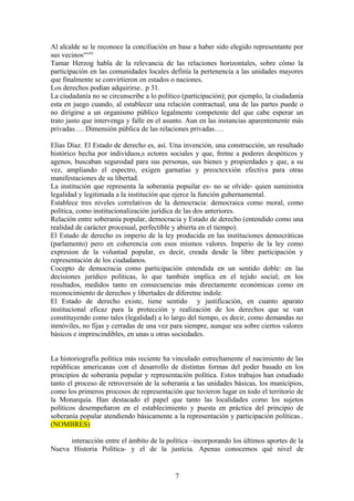 Al alcalde se le reconoce la conciliación en base a haber sido elegido representante por
sus vecinosxxviii
Tamar Herzog habla de la relevancia de las relaciones horizontales, sobre cómo la
participación en las comunidades locales definía la pertenencia a las unidades mayores
que finalmente se convirtieron en estados o naciones.
Los derechos podían adquirirse.. p 31.
La ciudadanía no se circunscribe a lo político (participación); por ejemplo, la ciudadanía
esta en juego cuando, al establecer una relación contractual, una de las partes puede o
no dirigirse a un organismo público legalmente competente del que cabe esperar un
trato justo que intervenga y falle en el asunto. Aun en las instancias aparentemente más
privadas…. Dimensión pública de las relaciones privadas….
Elias Díaz. El Estado de derecho es, así. Una invención, una construcción, un resultado
histórico hecha por individuos,s ectores sociales y que, fretne a poderes despóticos y
agenos, buscaban segurodad para sus personas, sus bienes y propierdades y que, a su
vez, ampliando el espectro, exigen garnatías y preoctexxión efectiva para otras
manifestaciones de su libertad.
La institución que representa la soberanía popuilar es- no se olvide- quien suministra
legalidad y legitimada a la institución que ejerce la función gubernamental.
Establece tres niveles correlativos de la democracia: democraica como moral, como
política, como institucionalización jurídica de las dos anteriores.
Relación entre soberanía popular, democracia y Estado de derecho (entendido como una
realidad de carácter procesual, perfectible y abierta en el tiempo).
El Estado de derecho es imperio de la ley producida en las instituciones democráticas
(parlamento) pero en coherencia con esos mismos valores. Imperio de la ley como
expresion de la voluntad popular, es decir, creada desde la libre participación y
representación de los ciudadanos.
Cocepto de democracia como participación entendida en un sentido doble: en las
decisiones jurídico políticas, lo que también implica en el tejido social; en los
resultados, medidos tanto en consecuencias más directamente económicas como en
reconocimiento de derechos y libertades de diferetne indole.
El Estado de derecho existe, tiene sentido y justificación, en cuanto aparato
institucional eficaz para la protección y realización de los derechos que se van
constituyendo como tales (legalidad) a lo largo del tiempo, es decir, como demandas no
inmóviles, no fijas y cerradas de una vez para siempre, aunque sea sobre ciertos valores
básicos e imprescindibles, en unas u otras sociedades.
La historiografía política más reciente ha vinculado estrechamente el nacimiento de las
repúblicas americanas con el desarrollo de distintas formas del poder basado en los
principios de soberanía popular y representación política. Estos trabajos han estudiado
tanto el proceso de retroversión de la soberanía a las unidades básicas, los municipios,
como los primeros procesos de representación que tuvieron lugar en todo el territorio de
la Monarquía. Han destacado el papel que tanto las localidades como los sujetos
políticos desempeñaron en el establecimiento y puesta en práctica del principio de
soberanía popular atendiendo básicamente a la representación y participación políticas..
(NOMBRES)
interacción entre el ámbito de la política –incorporando los últimos aportes de la
Nueva Historia Política- y el de la justicia. Apenas conocemos qué nivel de
7
 