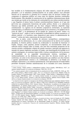 han incidido en la fundamentación religiosa del orden natural y social del período
preestatal y en la naturaleza jurisdiccionalista de un poder político cuya principal
función era la reposición (y garantía) de la armonía entre los diversos cuerpos que
componían el organismo político así como entre los distintos derechos constituidos
históricamente. Han abordado la construcción de las repúblicas latinoamericanas desde
una mirada que incide en los elementos de continuidad de esta cultura jurisdiccionalista
y que llegarían al menos hasta el primer constitucionalismo hispano, en el que aún
perviviría una comprensión historicista del poder político (frente a la voluntarista
francesa) que habría permitido que las leyes antiguas hubieran adquirido rango
constitucional9
. La vigencia de los derechos corporativos territoriales, su expresión
constitucional o su influencia en la reorganización de los territorios y los poderes tras la
crisis de 180810
, o la permanencia de un modelo de “justicia de jueces” frente a la
“justicia de leyes” –según el cual se mantendría la pluralidad de órdenes normativos, el
arbitrio judicial y la casuística como dispositivos para ejercer la administración de
justicia11
- serían, por tanto, expresiones de estas pervivencias.
Por su parte, como resultado de procesos sociopolíticos contemporáneos
(extensión de las democracias, etc..) y como consecuencia de las derivas de la propia
disciplina, la historia política reciente ha evidenciado la necesidad de historizar el
Estado. Aunque, como apuntara Annick Lemperiere, no necesariamente desde una
reflexión teórica integral sobre el Estado, sino más bien retomando propuestas de las
ciencias sociales o atendiendo a objetos de estudio concretos y parciales que aparecen (a
menudo de manera implícita) asociados al Estado, esta historiografía ha incidido en el
carácter contingente, en ocasiones imprevisible e incluso contradictorio, de los procesos
de estatalidad; en su capacidad reconstituyente (teórica, sociológica e
institucionalmente); en las dinámicas que crea entre los diversos niveles que lo
conforman, así como en las interacciones permanentes que establece con otros factores
o agentes aparentemente externos a él, visibilizando en definitiva a un Estado con
múltiples expresiones y en continua transformación. Esta aproximación al Estado habría
permitido incorporar distintas manifestaciones de la sociedad civil como elementos
9
Carlos Garriga, “Orden jurídico e independencia política: Nueva España, 1808-México, 1821”, en
Antonio Annino (coord), La revolución novohispana, 1808-1821, 35-125.
10
Con carácter general, sobre la interpretación de la constitución de Cádiz, LORENTE, 2010, pp. 293-
384. Carlos Garriga y Marta Lorente, Cádiz, 1812. La constitución jurisdiccional, Madrid, Centro de
Estudios Políticos y Constitucionales, 2007; Carlos Garriga, “Orden jurídico e independencia política:
Nueva España, 1808-México, 1821”, en Antonio Annino (coord), La revolución novohispana, 1808-
1821, 35-125; Marta Lorente, “Esencia y valor del constitucionalismo gaditano (Nueva España, 1808-
1821), en Antonio Annino (coord.), La revolución novoshipana, 293-384.
11
La mayoría de estos aspectos se recogen en las distintas colaboraciones que componen Antonio Annino
(ed), La revolución novohispana, 1808-1821. México. CIDE, FCE, CONACULTA, INEHRM, Fundación
cultural de la ciudad de México, 2010. Antonio Annino, “Introducción. La política en los tiempos de la
independencia”, en Antonio Annino (coord.), La revolución novohispana,11-35. Especialmente, para el
autonomismo, José María Portillo Valdés, Autonomía e independencia en la crisis de la monarquía
hispánica. Madrid, Fundación Carolina. Centro de Estudios Hispánicos e Iberoamericanos-Marcial Pons,
2006 y “Monarquía, imperio y nación: experiencias políticas en el Atlántico hispano en el momento de la
crisis hispánica”, en Antonio Annino (coord.), La revolución novohispana, 1808-1821, 125-190; Rafael
Rojas, “Traducciones del autonomismo gaditano”, en Antonio Annino, La revolución novoshipana 1808-
1821, 191-220; Antonio Annino, “Imperio, constitución y diversidad en la América hispana”, Historia
mexicana, vol. LVIII, núm.1, 2008, 179-227.
Marta Lorente (coord.), De la justicia de jueces a la justicia de leyes: hacia la España de 1870, Madrid,
Consejo General del Poder Judicial, 2007; Martines Perez, “De la potestad jurisdiccional a la
administración de justicia. Persistencia de un determinado modelo de justicia”, en Carlos Garriga
(coord.), historia y constitución. Trayectos del constitucionalismo hispánico, México, Instituto Mora,
2010, 235-266.
4
 
