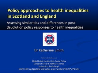 Policy approaches to health inequalities
in Scotland and England
Assessing similarities and differences in post-
devolution policy responses to health inequalities




                       Dr Katherine Smith
                              Katherine.Smith@ed.ac.uk

                    Global Public Health Unit, Social Policy
                      School of Social & Political Science
                           University of Edinburgh
       (ESRC-MRC postdoctoral fellowship, grant number PTA-037-27-0181)
 