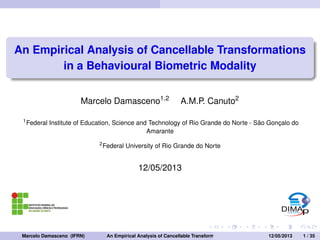 An Empirical Analysis of Cancellable Transformations 
in a Behavioural Biometric Modality 
Marcelo Damasceno1;2 A.M.P. Canuto2 
1Federal Institute of Education, Science and Technology of Rio Grande do Norte - São Gonçalo do 
Amarante 
2Federal University of Rio Grande do Norte 
12/05/2013 
Marcelo Damasceno (IFRN) An Empirical Analysis of Cancellable Transformations in a Behavioural B1i2o/m05e/2tr0ic13Modal1it/y35 
 