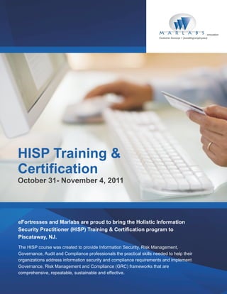 innovation
                                                                       Customer Success = (excelling employees)




HISP Training &
Certification
October 31- November 4, 2011




eFortresses and Marlabs are proud to bring the Holistic Information
Security Practitioner (HISP) Training & Certification program to
Piscataway, NJ.
The HISP course was created to provide Information Security, Risk Management,
Governance, Audit and Compliance professionals the practical skills needed to help their
organizations address information security and compliance requirements and implement
Governance, Risk Management and Compliance (GRC) frameworks that are
comprehensive, repeatable, sustainable and effective.
 
