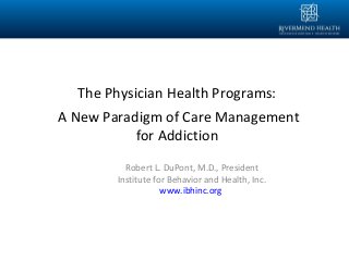 Robert L. DuPont, M.D., President
Institute for Behavior and Health, Inc.
www.ibhinc.org
The Physician Health Programs:
A New Paradigm of Care Management
for Addiction
 