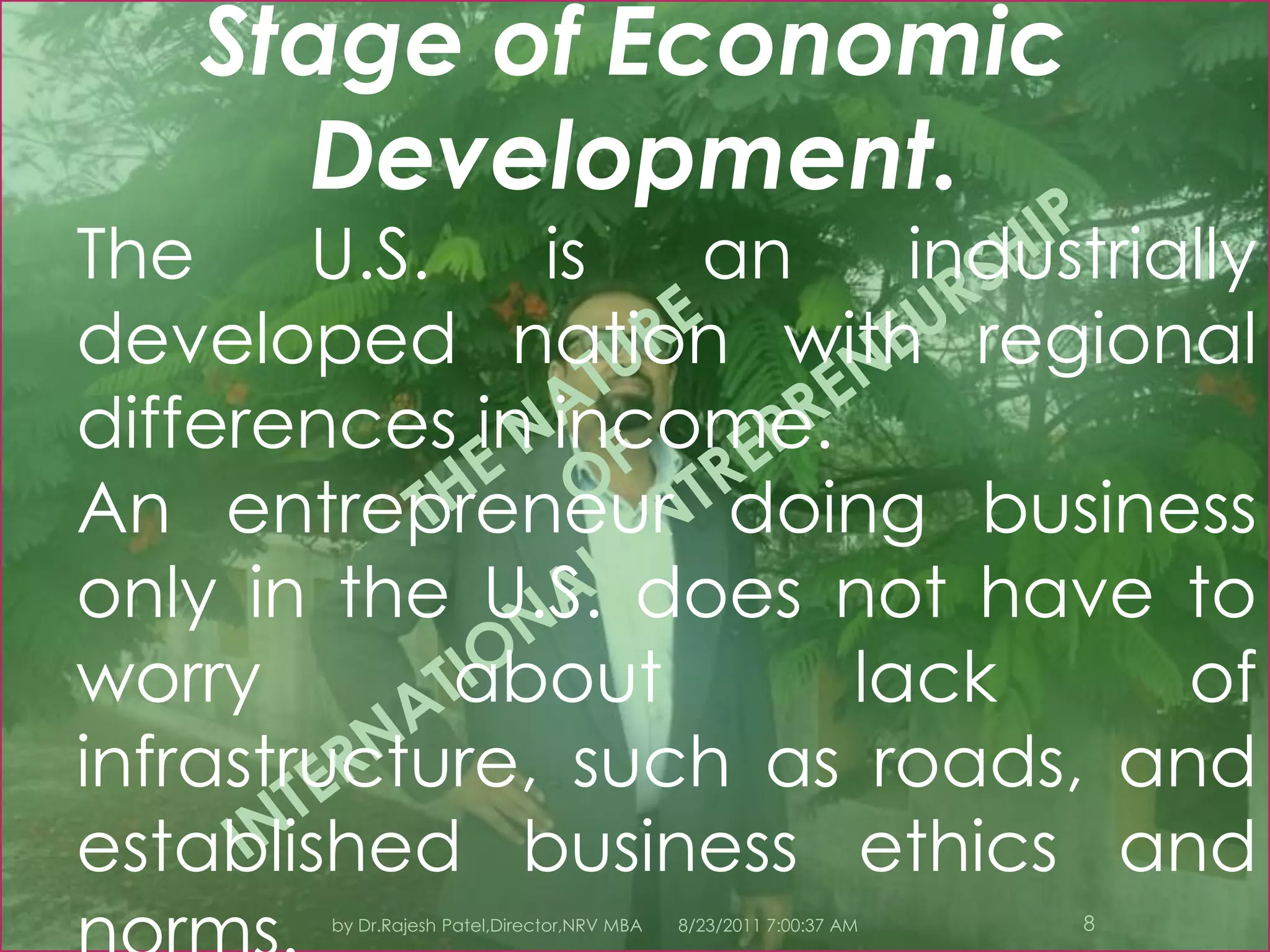 8/23/2011 7:11:05 PM6by Dr.Rajesh Patel,Director,NRV MBAIII.INTERNATIONAL VERSUS DOMESTIC ENTREPRENEURSHIP Whether international or domestic, an entrepreneur is concerned about the same basic issues—sales, costs, and profits.What varies is the relative importance of the factors affecting each decision.International entrepreneurial decisions are more complex due to uncontrollable factors.Economics.A domestic business strategy is designed under a single economic system and has the same currency.Creating a business strategy for multiple countries means dealing with different levels of economic development and different distribution systems.THE NATURE OF INTERNATIONAL ENTREPRENEURSHIP