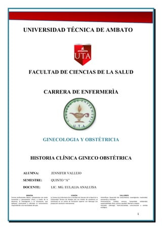 MISIÓN
Formar profesionales líderes, competentes con visión
humanista y pensamiento crítico, a través de la
docencia, la investigación y la vinculación, que
apliquen, promuevan y difundan el conocimiento
respondiendo a las necesidades del país.
VISIÓN
La Carrera de Enfermería de la Facultad de Ciencias de la Salud de la
Universidad Técnica de Ambato por sus niveles de excelencia se
constituirá en un centro de formación superior con liderazgo con
proyección nacional e internacional.
VALORES
•Científicos: Desarrollo del conocimiento, investigación, creatividad,
innovación y criticidad.
•Humanísticos: Calidad, servicio, honestidad, solidaridad,
responsabilidad, ética, justicia, equidad, libertad y respeto.
•Sociales: Liderazgo, interculturalidad, comunicación y sentido
ecológico.
1
UNIVERSIDAD TÉCNICA DE AMBATO
FACULTAD DE CIENCIAS DE LA SALUD
CARRERA DE ENFERMERÌA
GINECOLOGIA Y OBSTÉTRICIA
HISTORIA CLÍNICA GINECO OBSTÉTRICA
ALUMNA: JENNIFER VALLEJO
SEMESTRE: QUINTO “A”
DOCENTE: LIC. MG. EULALIA ANALUISA
 