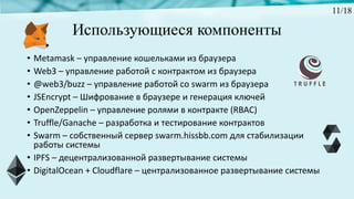Использующиеся компоненты
• Metamask – управление	кошельками	из	браузера
• Web3	– управление	работой	с	контрактом	из	браузера
• @web3/buzz	– управление	работой	со	swarm	из	браузера	
• JSEncrypt – Шифрование	в	браузере	и	генерация	ключей
• OpenZeppelin – управление	ролями	в	контракте	(RBAC)
• Truffle/Ganache	– разработка	и	тестирование	контрактов
• Swarm	– собственный	сервер	swarm.hissbb.com для	стабилизации	
работы	системы
• IPFS – децентрализованной	развертывание	системы
• DigitalOcean +	Cloudflare – централизованное	развертывание	системы
11/18
 