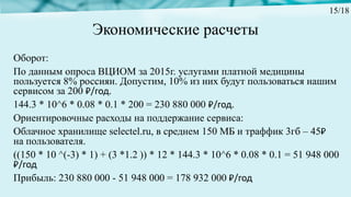 Экономические расчеты
Оборот:
По данным опроса ВЦИОМ за 2015г. услугами платной медицины
пользуется 8% россиян. Допустим, 10% из них будут пользоваться нашим
сервисом за 200 ₽/год.
144.3 * 10^6 * 0.08 * 0.1 * 200 = 230 880 000 ₽/год.
Ориентировочные расходы на поддержание сервиса:
Облачное хранилище selectel.ru, в среднем 150 МБ и траффик 3гб – 45₽
на пользователя.
((150 * 10 ^(-3) * 1) + (3 *1.2 )) * 12 * 144.3 * 10^6 * 0.08 * 0.1 = 51 948 000
₽/год
Прибыль: 230 880 000 - 51 948 000 = 178 932 000 ₽/год
15/18
 