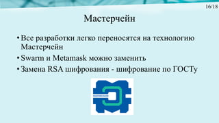 Мастерчейн
• Все разработки легко переносятся на технологию
Мастерчейн
• Swarm и Metamask можно заменить
• Замена RSA шифрования - шифрование по ГОСТу
16/18
 