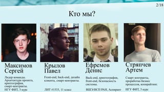 Кто мы?
Лидер команды.
Архитектура проекта,
криптография,
смарт-контракты.
Максимов
Сергей
Ефремов
Денис
Front-end, back-end, дизайн
клиента, смарт-контракты.
Крылов
Павел
Стряпчев
Артем
Back-end, криптография,
front-end, безопасность
системы.
Смарт контракты,
проработка бизнес
процессов, копирайтинг.
ЛИТ #1533, 11 классНГУ ФИТ, 3 курс ВШЭ/ИСП РАН, Аспирант НГУ ФИТ, 3 курс
2/18
 