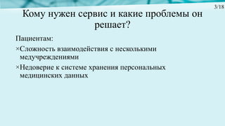 Кому нужен сервис и какие проблемы он
решает?
Пациентам:
×Сложность взаимодействия с несколькими
медучреждениями
×Недоверие к системе хранения персональных
медицинских данных
3/18
 