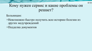 Кому нужен сервис и какие проблемы он
решает?
Больницам:
×Невозможно быстро получить всю историю болезни из
других медучреждений
×Подделка документов
4/18
 