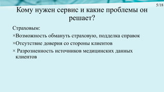 Кому нужен сервис и какие проблемы он
решает?
Страховым:
×Возможность обмануть страховую, подделка справок
×Отсутствие доверия со стороны клиентов
× Разрозненность источников медицинских данных
клиентов
5/18
 