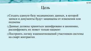 Цель
oСоздать единую базу медицинских данных, в которой
записи и документы будут защищены от изменения или
подмены
oДанные должны храниться зашифровано и анонимно,
расшифровать их может только пациент
oПостроить логику взаимоотношений участников системы
на смарт контрактах
6/18
 
