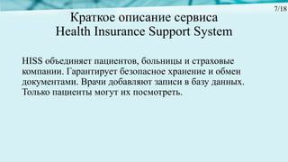 Краткое описание сервиса
Health Insurance Support System
HISS объединяет пациентов, больницы и страховые
компании. Гарантирует безопасное хранение и обмен
документами. Врачи добавляют записи в базу данных.
Только пациенты могут их посмотреть.
7/18
 