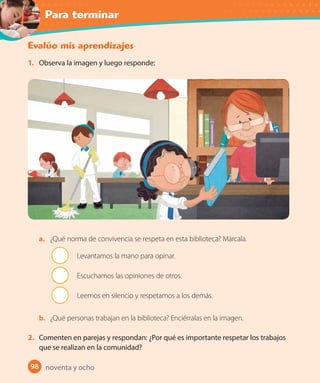 Para terminar
98
Evalúo mis aprendizajes
1. Observa la imagen y luego responde:
a. ¿Qué norma de convivencia se respeta en esta biblioteca? Márcala.
Levantamos la mano para opinar.
Escuchamos las opiniones de otros.
Leemos en silencio y respetamos a los demás.
b. ¿Qué personas trabajan en la biblioteca? Enciérralas en la imagen.
2. Comenten en parejas y respondan: ¿Por qué es importante respetar los trabajos
que se realizan en la comunidad?
noventa y ocho
 
