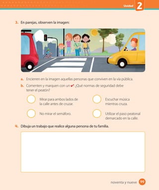 Unidad
2
99
3. En parejas, observen la imagen:
a. Encierren en la imagen aquellas personas que conviven en la vía pública.
b. Comenten y marquen con un : ¿Qué normas de seguridad debe
tener el peatón?
Mirar para ambos lados de
la calle antes de cruzar.
No mirar el semáforo.
Escuchar música
mientras cruza.
Utilizar el paso peatonal
demarcado en la calle.
4. Dibuja un trabajo que realice alguna persona de tu familia.
noventa y nueve
 
