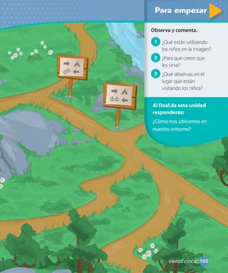 Al final de esta unidad
responderás:
¿Cómo nos ubicamos en
nuestro entorno?
Observa y comenta.
1 ¿Qué están utilizando
los niños en la imagen?
2 ¿Para qué creen que
les sirve?
3 ¿Qué observas en el
lugar que están
visitando los niños?
105ciento cinco
 