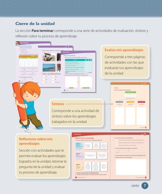 7
Cierre de la unidad
La sección Para terminar corresponde a una serie de actividades de evaluación, síntesis y
reflexión sobre tu proceso de aprendizaje.
Evalúo mis aprendizajes
Corresponde a tres páginas
de actividades con las que
evaluarás tus aprendizajes
de la unidad.
Reflexiono sobre mis
aprendizajes
Sección con actividades que te
permite evaluar los aprendizajes
logrados en la unidad, retomar la
pregunta de la unidad y evaluar
tu proceso de aprendizaje.
Síntesis
Corresponde a una actividad de
síntesis sobre los aprendizajes
trabajados en la unidad.
Para terminar
192
Reflexiono sobre mis aprendizajes
1. Pinta los recuadros de acuerdo a lo que aprendiste en cada lección.
2. ¿Por qué es importante tener una identidad nacional?
3. Compara tu respuesta anterior con la respuesta que diste al inicio de la unidad.
Reconozco
los emblemas
nacionales.
Identifico
diferentes
elementos que
nos unen.
Valoro los
elementos que
forman nuestra
identidad.
Lección 1
Elementos
que nos unen
Reconozco fiestas de Chile
y su importancia.
Identifico y describo
conmemoraciones y
su importancia.
Lección 2
Fiestas y
conmemoraciones
Identifico
personas
destacadas en
la literatura, las
artes visuales y
la música.
Identifico
personas
destacadas en
el deporte, la
ciencia o como
ejemplo de
solidaridad.
Valoro el
aporte que
realizan estas
personas.
Lección 3
Personas
importantes
en Chile
ciento noventa y dos
Para terminar
Escucha y realiza las actividades.
1. Responde las siguientes preguntas:
a. ¿Qué día es hoy?
b. ¿Qué día fue ayer?
c. ¿Qué día será mañana?
2. Observa el calendario y luego marca con un tu respuesta.
a. ¿Qué nombres de los días de la semana faltan en el calendario?
Martes Lunes Jueves
b. ¿Qué día de la semana corresponde al 18 de marzo?
Lunes Jueves Miércoles
c. ¿Cuántos días tiene en total el mes de marzo?
28 30 31
3. ¿Qué mes viene después de marzo?
Febrero Mayo Abril
MARZO
Lunes Miércoles Viernes Sábado Domingo
1 2 3
4 5 6 7 8 9 10
11 12 13 14 15 16 17
18 19 20 21 22 23 24
25 26 27 28 29 30 31
cincuenta y seis56
Unidad
1
4. Observa la imagen y completa con el nombre de cada estación.
5. Dibuja una en las actividades que te gustan y una en las que no te
gustan tanto. Luego, en parejas, comparen sus respuestas.
Correr
Cantar
Leer
Dormir
Bailar
Escuchar música
Jugar
Dibujar
Ir al parque
Estación
Estación
Estación
Estación
EQroy-Shutterstock.com
JessKraft-Shutterstock.com
cincuenta y siete 57
Para terminar
Reviso mis aprendizajes
1. Marca con un el nivel que más te identifique, según cada caso.
2. ¿Cómo puedes mejorar los aprendizajes que marcaste con o ?
3. Dibuja: ¿Cómo hemos cambiado mi familia y yo a través del tiempo?
Indicador
Me sé el orden de los días de la semana.
Conozco el orden de los 12 meses del año.
Comprendo que soy un ser único.
Identifico las características de los miembros de mi familia.
Comunico hechos de mi historia personal.
Trabajo de manera responsable.
sesenta
Éramos así Ahora somos así
60
siete
Unidad
193
4. ¿Qué metas cumplí en esta unidad? Márcalas.
Conocer los diversos elementos que conforman la identidad de Chile.
Reconocer y describir características propias de la identidad nacional.
Valorar los elementos que nos unen como país.
5. ¿Te pareció interesante lo que trabajaste en esta unidad?
Sí No
¿Por qué?
6. ¿Qué estrategias de las que utilizaste te sirvió más para tu aprendizaje? Comenta.
7. Dibuja lo que más te gustó de esta unidad.
ciento noventa y tres
Unidad
2
101
Síntesis
Remarca y completa el esquema dibujando:
Yo soy parte de una
trabajadores productos instituciones
donde puedo encontrar
por ejemplo por ejemplo por ejemplo
_comunidad
ciento uno
 