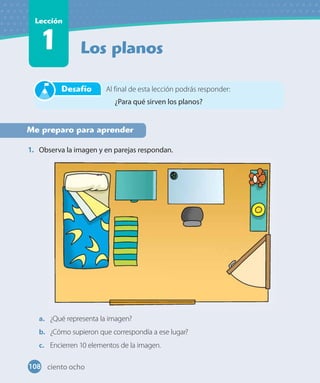 Los planos
Lección
1
Me preparo para aprender
1. Observa la imagen y en parejas respondan.
a. ¿Qué representa la imagen?
b. ¿Cómo supieron que correspondía a ese lugar?
c. Encierren 10 elementos de la imagen.
Al final de esta lección podrás responder:
¿Para qué sirven los planos?
Desafío
108 ciento ocho
 