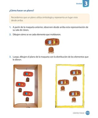 Unidad
3
¿Cómo hacer un plano?
Recordemos que un plano utiliza simbología y representa un lugar visto
desde arriba.
1. A partir de la maqueta anterior, observen desde arriba esta representación de
su sala de clases.
2. Dibujen cómo se ve cada elemento que moldearon.
3. Luego, dibujen el plano de la maqueta con la distribución de los elementos que
le dieron.
113ciento trece
 