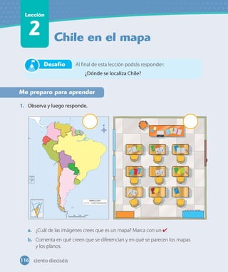 Chile en el mapa
Lección
2
Me preparo para aprender
1. Observa y luego responde.
a. ¿Cuál de las imágenes crees que es un mapa? Marca con un .
b. Comenta en qué creen que se diferencian y en qué se parecen los mapas
y los planos.
Al final de esta lección podrás responder:
¿Dónde se localiza Chile?
Desafío
116 ciento dieciséis
 