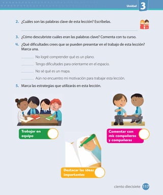 Unidad
3
2. ¿Cuáles son las palabras clave de esta lección? Escríbelas.
3. ¿Cómo descubriste cuáles eran las palabras clave? Comenta con tu curso.
4. ¿Qué dificultades crees que se pueden presentar en el trabajo de esta lección?
Marca una.
No logré comprender qué es un plano.
Tengo dificultades para orientarme en el espacio.
No sé qué es un mapa.
Aún no encuentro mi motivación para trabajar esta lección.
5. Marca las estrategias que utilizarás en esta lección.
Comentar con
mis compañeros
y compañeras
Trabajar en
equipo
Destacar las ideas
importantes
117ciento diecisiete
 