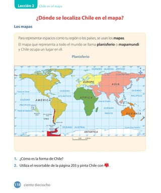 Lección 2 Chile en el mapa
¿Dónde se localiza Chile en el mapa?
Los mapas
Para representar espacios como tu región o los países, se usan los mapas.
El mapa que representa a todo el mundo se llama planisferio o mapamundi
y Chile ocupa un lugar en él.
Planisferio
1. ¿Cómo es la forma de Chile?
2. Utiliza el recortable de la página 203 y pinta Chile con .
Isla de Pascua
Isla Salas y Gómez
118 ciento dieciocho
 