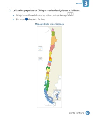 Unidad
3
2. Utiliza el mapa político de Chile para realizar las siguientes actividades:
a. Dibuja la cordillera de los Andes utilizando la simbología .
b. Pinta con el océano Pacífico.
Mapa de Chile y sus regiones
121ciento ventiuno
 