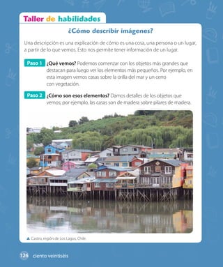 Castro, región de Los Lagos, Chile.
¿Cómo describir imágenes?
Una descripción es una explicación de cómo es una cosa, una persona o un lugar,
a partir de lo que vemos. Esto nos permite tener información de un lugar.
Paso 1 ¿Qué vemos? Podemos comenzar con los objetos más grandes que
destacan para luego ver los elementos más pequeños. Por ejemplo, en
esta imagen vemos casas sobre la orilla del mar y un cerro
con vegetación.
Paso 2 ¿Cómo son esos elementos? Damos detalles de los objetos que
vemos; por ejemplo, las casas son de madera sobre pilares de madera.
126 ciento veintiséis
 
