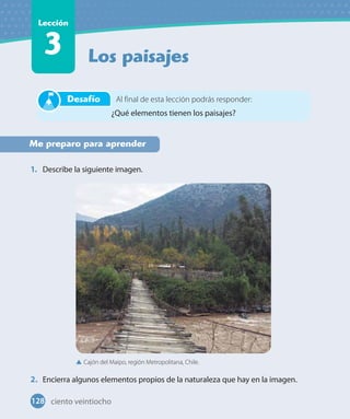 Los paisajes
Lección
3
Me preparo para aprender
1. Describe la siguiente imagen.
2. Encierra algunos elementos propios de la naturaleza que hay en la imagen.
Al final de esta lección podrás responder:
¿Qué elementos tienen los paisajes?
Desafío
Cajón del Maipo, región Metropolitana, Chile.
128 ciento veintiocho
 