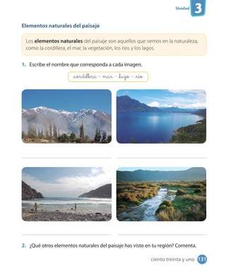 Unidad
3
Elementos naturales del paisaje
Los elementos naturales del paisaje son aquellos que vemos en la naturaleza,
como la cordillera, el mar, la vegetación, los ríos y los lagos.
1. Escribe el nombre que corresponda a cada imagen.
2. ¿Qué otros elementos naturales del paisaje has visto en tu región? Comenta.
_cordillera - mar - _lago - _río
131ciento treinta y uno
 