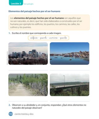 Lección 3 Los paisajes
Elementos del paisaje hechos por el ser humano
Los elementos del paisaje hechos por el ser humano son aquellos que
no son naturales, es decir, que han sido elaborados o construidos por el ser
humano; por ejemplo los edificios, los puertos, los caminos, las calles, los
cultivos y los puentes.
1. Escribe el nombre que corresponda a cada imagen.
2. Observen a su alrededor y, en conjunto, respondan: ¿Qué otros elementos no
naturales del paisaje observan?
WikimediaCommons
_edificio - _puente - _camino - _puerto
132 ciento treinta y dos
 