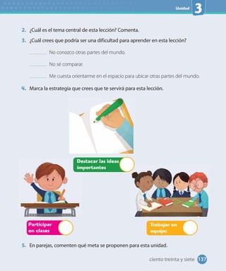 Unidad
3
2. ¿Cuál es el tema central de esta lección? Comenta.
3. ¿Cuál crees que podría ser una dificultad para aprender en esta lección?
No conozco otras partes del mundo.
No sé comparar.
Me cuesta orientarme en el espacio para ubicar otras partes del mundo.
4. Marca la estrategia que crees que te servirá para esta lección.
Participar
en clases
Trabajar en
equipo
Destacar las ideas
importantes
5. En parejas, comenten qué meta se proponen para esta unidad.
137ciento treinta y siete
 