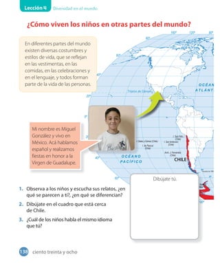 Lección 4 Diversidad en el mundo
¿Cómo viven los niños en otras partes del mundo?
Dibújate tú.
1. Observa a los niños y escucha sus relatos, ¿en
qué se parecen a ti?, ¿en qué se diferencian?
2. Dibújate en el cuadro que está cerca
de Chile.
3. ¿Cuál de los niños habla el mismo idioma
que tú?
En diferentes partes del mundo
existen diversas costumbres y
estilos de vida, que se reflejan
en las vestimentas, en las
comidas, en las celebraciones y
en el lenguaje, y todos forman
parte de la vida de las personas.
Mi nombre es Miguel
González y vivo en
México. Acá hablamos
español y realizamos
fiestas en honor a la
Virgen de Guadalupe.
138 ciento treinta y ocho
 