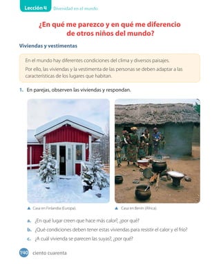 Lección 4 Diversidad en el mundo
¿En qué me parezco y en qué me diferencio
de otros niños del mundo?
Viviendas y vestimentas
En el mundo hay diferentes condiciones del clima y diversos paisajes.
Por ello, las viviendas y la vestimenta de las personas se deben adaptar a las
características de los lugares que habitan.
1. En parejas, observen las viviendas y respondan.
a. ¿En qué lugar creen que hace más calor?, ¿por qué?
b. ¿Qué condiciones deben tener estas viviendas para resistir el calor y el frío?
c. ¿A cuál vivienda se parecen las suyas?, ¿por qué?
Casa en Finlandia (Europa). Casa en Benín (África).
140 ciento cuarenta
 