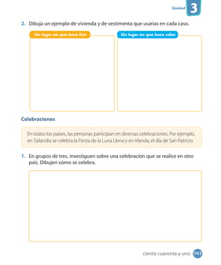 Unidad
3
2. Dibuja un ejemplo de vivienda y de vestimenta que usarías en cada caso.
Celebraciones
En todos los países, las personas participan en diversas celebraciones. Por ejemplo,
en Tailandia se celebra la Fiesta de la Luna Llena y en Irlanda, el día de San Patricio.
1. En grupos de tres, investiguen sobre una celebración que se realice en otro
país. Dibujen cómo se celebra.
Un lugar en que hace frío Un lugar en que hace calor
141ciento cuarenta y uno
 