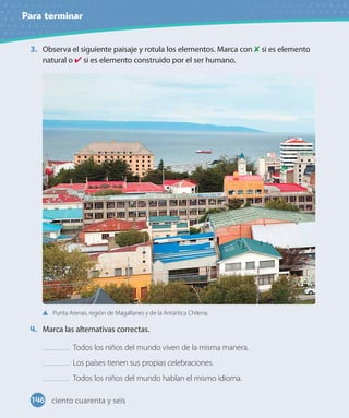 Para terminar
3. Observa el siguiente paisaje y rotula los elementos. Marca con si es elemento
natural o si es elemento construido por el ser humano.
Punta Arenas, región de Magallanes y de la Antártica Chilena.
4. Marca las alternativas correctas.
Todos los niños del mundo viven de la misma manera.
Los países tienen sus propias celebraciones.
Todos los niños del mundo hablan el mismo idioma.
146 ciento cuarenta y seis
 