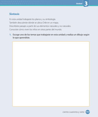 Unidad
3
Síntesis
En esta unidad trabajaste los planos y su simbología.
También descubriste dónde se ubica Chile en un mapa.
Describiste paisajes a partir de sus elementos naturales y no naturales.
Conociste cómo viven los niños en otras partes del mundo.
1. Escoge uno de los temas que trabajaste en esta unidad y realiza un dibujo según
lo que aprendiste.
147ciento cuarenta y siete
 