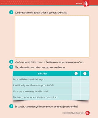 153#
#
Unidad
153
2 ¿Qué otras comidas típicas chilenas conoces? Dibújalas.
3 ¿Qué otro juego típico conoces? Explica cómo se juega a un compañero.
4 Marca la opción que más te representa en cada caso.
Indicador
Reconocí la bandera de la imagen.
Identifico algunos elementos típicos de Chile.
Comprendo lo que significa identidad.
Me siento motivado de aprender en esta unidad.
5 En parejas, comenten: ¿Cómo se sienten para trabajar esta unidad?
ciento cincuenta y tres
 
