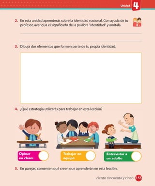 #
Unidad
2. En esta unidad aprenderás sobre la identidad nacional. Con ayuda de tu
profesor, averigua el significado de la palabra "identidad" y anótala.
3. Dibuja dos elementos que formen parte de tu propia identidad.
4. ¿Qué estrategia utilizarás para trabajar en esta lección?
Entrevistar a
un adulto
5. En parejas, comenten qué creen que aprenderán en esta lección.
Opinar
en clases
Trabajar en
equipo
155ciento cincuenta y cinco
 