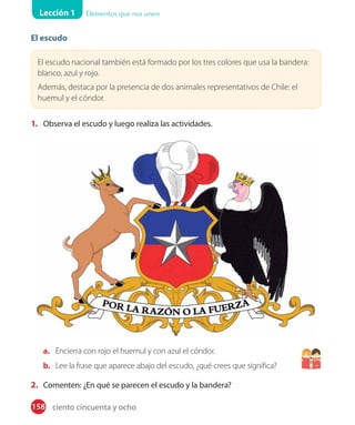 Lección 1 Elementos que nos unen
El escudo
El escudo nacional también está formado por los tres colores que usa la bandera:
blanco, azul y rojo.
Además, destaca por la presencia de dos animales representativos de Chile: el
huemul y el cóndor.
1. Observa el escudo y luego realiza las actividades.
a. Encierra con rojo el huemul y con azul el cóndor.
b. Lee la frase que aparece abajo del escudo, ¿qué crees que significa?
2. Comenten: ¿En qué se parecen el escudo y la bandera?
158 ciento cincuenta y ocho
 