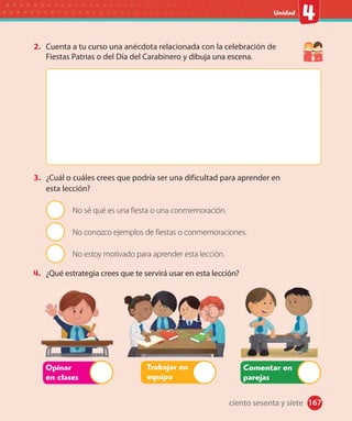 #
Unidad
167
2. Cuenta a tu curso una anécdota relacionada con la celebración de
Fiestas Patrias o del Día del Carabinero y dibuja una escena.
3. ¿Cuál o cuáles crees que podría ser una dificultad para aprender en
esta lección?
No sé qué es una fiesta o una conmemoración.
No conozco ejemplos de fiestas o conmemoraciones.
No estoy motivado para aprender esta lección.
4. ¿Qué estrategia crees que te servirá usar en esta lección?
Opinar
en clases
Trabajar en
equipo
Comentar en
parejas
ciento sesenta y siete
 