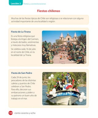 Lección 2 Fiestas y conmemoraciones
168
Fiestas chilenas
Muchas de las fiestas típicas de Chile son religiosas o se relacionan con alguna
actividad importante de una localidad o región.
Fiesta de La Tirana
Es una fiesta religiosa que
festeja a la Virgen del Carmen,
a través de bailes, vestimentas
y máscaras muy llamativas.
Se celebra cada 16 de julio
en el norte de Chile, en la
localidad de La Tirana.
Fiesta de San Pedro
Cada 29 de junio, los
pescadores de las distintas
caletas y puertos de Chile
celebran a San Pedro.
Para ello, decoran sus
embarcaciones y piden a
su patrono un buen año de
trabajo en el mar.
ciento sesenta y ocho
 